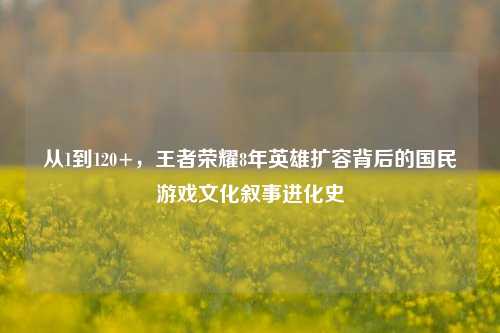 从1到120+,王者荣耀8年英雄扩容背后的国民游戏文化叙事进化史