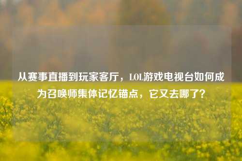 从赛事直播到玩家客厅,LOL游戏电视台如何成为召唤师集体记忆锚点,它又去哪了?