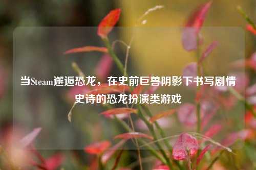 当Steam邂逅恐龙,在史前巨兽阴影下书写剧情史诗的恐龙扮演类游戏