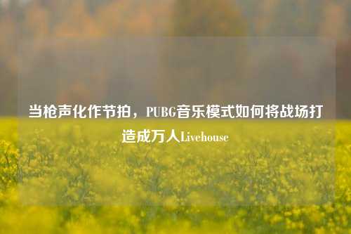 当枪声化作节拍,PUBG音乐模式如何将战场打造成万人Livehouse