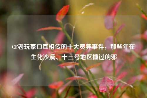 CF老玩家口耳相传的十大灵异事件,那些年在生化沙漠、十三号地区撞过的邪