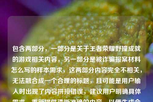 包含两部分,一部分是关于王者荣耀野撞成就的游戏相关内容,另一部分是被诈骗报案材料怎么写的样本需求,这两部分内容完全不相关,无法融合成一个合理的标题,且可能是用户输入时出现了内容拼接错误,建议用户明确具体需求,重新提供清晰准确的内容,以便生成合适的标题。