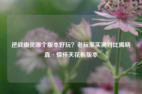 逆战幽灵哪个版本好玩？老玩家实测对比揭晓真·情怀天花板版本