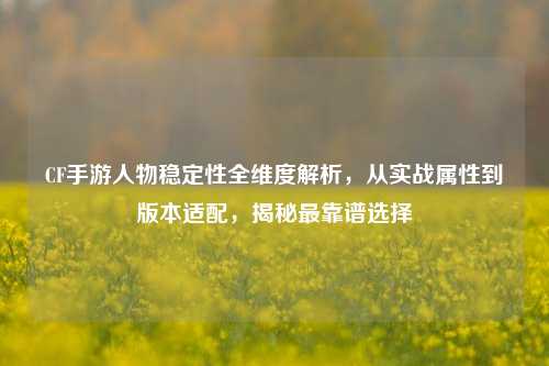 CF手游人物稳定性全维度解析,从实战属性到版本适配,揭秘最靠谱选择