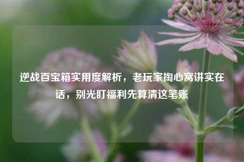 逆战百宝箱实用度解析,老玩家掏心窝讲实在话,别光盯福利先算清这笔账