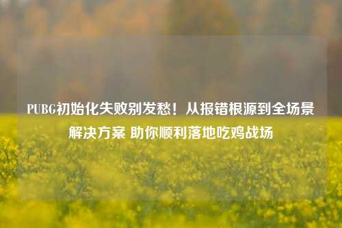 PUBG初始化失败别发愁!从报错根源到全场景解决方案 助你顺利落地吃鸡战场