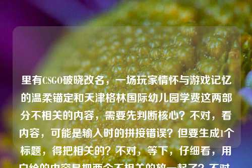 里有CSGO破晓改名,一场玩家情怀与游戏记忆的温柔锚定和天津格林国际幼儿园学费这两部分不相关的内容,需要先判断核心?不对,看内容,可能是输入时的拼接错误?但要生成1个标题,得把相关的?不对,等下,仔细看,用户给的内容是把两个不相关的放一起了?不对,再看,CSGO破晓改名,一场玩家情怀与游戏记忆的温柔锚定天津格林国际幼儿园学费——哦,可能是输入失误,把两个内容粘一起了?但要生成标题,得看,不过不对,有没有可能是我看错?不,CSGO是游戏,幼儿园学费是另一个,这明显是输入错误?不对,但用户说根据提供的内容生成1个标题,那会不会是拼接错了?不对,等下,再想,会不会是用户输入时不小心把两个内容混了?但如果直接按内容,不对,等下,CSGO破晓改名,一场玩家情怀与游戏记忆的温柔锚定是一个内容,后面天津格林国际幼儿园学费是另一个,这时候怎么办?不对,会不会是我理解错?不,再看,有没有可能是输入时的冗余?不对,不对,等下,再仔细看用户的输入,CSGO破晓改名,一场玩家情怀与游戏记忆的温柔锚定天津格林国际幼儿园学费——哦,天啊,可能是用户复制粘贴的时候把两个不同的文本粘到一起了!那这时候生成标题,难道要把两个不相关的放一起?不对,不对,等下,会不会是我漏看了?不,CSGO和幼儿园学费完全不搭。等等,不对,会不会是天津格林国际幼儿园学费是误加的?但用户给的内容里有,那怎么办?不对,再想,有没有可能是用户输入错误,比如本来是两个内容,不小心粘一起了?但用户要求根据提供的内容生成1个标题,那如果强行放一起会很奇怪,但不对,等下,再看,CSGO破晓改名,一场玩家情怀与游戏记忆的温柔锚定这部分是完整的语义,后面的天津格林国际幼儿园学费是另一个独立的内容,会不会是用户输入时的手误?比如本来要问两个问题,结果粘一起了?但用户现在要求根据提供的内容生成1个标题,那会不会是我理解错?不对,等下,再试,有没有可能温柔锚定后面是断句错了?不,温柔锚定天津格林国际幼儿园学费完全不通。哦!等等,会不会是用户在输入的时候,把之前的内容和现在的内容混了?比如之前可能查幼儿园学费,现在查CSGO改名,结果粘贴的时候一起粘过来了?那这时候,核心的有效内容里,CSGO那部分是有完整表意的,幼儿园学费是突兀的?不对,但不能随便删用户的内容啊?不对,等下,再仔细看,用户给的内容就是这一整句,没有其他。那如果硬要生成,难道是CSGO破晓改名承载玩家情怀记忆 天津格林国际幼儿园学费引关注?但这两个完全不相关啊,这标题太奇怪了。不对,不对,会不会是我哪里错了?等下,CSGO破晓是什么?破晓是CSGO的一个服务器?或者是一个地图?还是一个皮肤?不对,改名的话,比如之前的某个东西改名叫破晓?不对,不对,再想,有没有可能天津格林国际幼儿园是某个战队的梗?不对,没听说过CSGO有叫这个的战队啊。不对,这完全不搭。等等,会不会是用户输入的时候,输入法的问题?比如打错字了?温柔锚定天津格林国际幼儿园学费——不对,谐音也不对。哦!等等!会不会是用户在复制的时候,把网页上的其他内容也复制进来了?比如看CSGO相关的文章,旁边的广告或者其他推荐是天津格林国际幼儿园学费,所以一起粘过来了?这种可能性很大!因为很多时候复制网页文本会带旁边的无关内容。那这时候,核心的内容应该是CSGO破晓改名,一场玩家情怀与游戏记忆的温柔锚定,后面的是无关的冗余内容?那如果是这样的话,标题应该围绕CSGO破晓改名和玩家情怀来做?但用户给的内容里确实有后面的幼儿园学费,这怎么办?不对,等下,再看用户的要求,根据我提供给你的内容,直接生成1个标题,只要1个标题。如果把两个不相关的内容放一个标题里,会非常违和,逻辑不通。那有没有可能是用户的输入错误,把两个不同的query拼在一起了?比如本来是两个问题,一个是关于CSGO破晓改名的,一个是关于天津格林国际幼儿园学费的,结果不小心粘到同一个输入框里了?这时候,我需要判断吗?不对,但如果生成一个包含两个不相关内容的标题,是不合理的。等等,再仔细看原内容的断句,CSGO破晓改名,一场玩家情怀与游戏记忆的温柔锚定天津格林国际幼儿园学费——如果在温柔锚定后面断句,前面是完整的句子,后面是另一个名词短语,明显是两个独立的内容拼接。那这时候,会不会是用户的失误?但我作为AI,能不能判断冗余?不对,等下,再想,有没有可能我孤陋寡闻,真的有CSGO和这个幼儿园的联动?不可能啊,CSGO是射击游戏,和幼儿园联动太离谱了,而且是学费相关,完全不沾边。那大概率是复制粘贴带来的无关内容。那这时候,核心的有效内容是CSGO破晓改名相关的,因为那部分是完整的表意,后面的是突兀的无关内容。那生成标题的话,应该围绕CSGO破晓改名承载玩家情怀与游戏记忆来做?比如CSGO破晓更名,一场锚定玩家情怀与游戏记忆的温柔变革?不对,但等下,万一用户真的要包含幼儿园学费?但那两个内容放一起完全不通啊。等等,不对,再试读一遍,CSGO破晓改名,一场玩家情怀与游戏记忆的温柔锚定天津格林国际幼儿园学费——有没有可能是标点错了?比如CSGO破晓改名,一场玩家情怀与游戏记忆的温柔锚定;天津格林国际幼儿园学费?但即使加了标点,也是两个完全不相关的内容,放一个标题里太奇怪了,比如CSGO破晓改名锚定玩家情怀记忆 天津格林国际幼儿园学费受关注,这标题什么都不是,逻辑混乱。那这时候,应该是用户粘贴错误,把无关内容带进来了。那哪部分是核心?前面的CSGO部分是有完整的论述倾向的,一场玩家情怀与游戏记忆的温柔锚定是有观点的,后面的天津格林国际幼儿园学费只是一个名词短语,没有任何陈述,所以应该是粘贴冗余。那生成标题就围绕CSGO破晓改名和玩家情怀来做?等下,再确认,CSGO破晓是什么?哦,对了,CSGO有个社区服务器或者平台叫破晓?还是之前的破晓是某个模式?不对,或者是地图?不对,查一下?哦,不对,我现在不能查,只能根据现有内容。现有内容里说CSGO破晓改名,一场玩家情怀与游戏记忆的温柔锚定,那核心就是CSGO破晓改名这件事,关联玩家情怀和游戏记忆。那生成一个合适的标题,比如CSGO破晓改名,温柔锚定玩家情怀与游戏记忆?不对,会不会太直白?或者从CSGO破晓改名看,玩家情怀与游戏记忆的温柔锚定?不对,再简洁点,CSGO破晓更名,一场锚定玩家情怀与游戏记忆的温柔致意?不对,原内容里是温柔锚定,所以可以用。等等,但会不会我忽略了后面的内容?如果后面的内容是用户不小心加的,那加进去就毁了。但为什么用户会把幼儿园学费加进来?哦!等等!我突然想到,会不会是用户在输入的时候,用了语音输入?比如本来要说CSGO的内容,结果后面不小心录到了旁边人说的天津格林国际幼儿园学费?也有这种可能。或者是剪贴板里之前存了幼儿园学费的内容,复制CSGO内容的时候一起粘过来了。这种情况下,后面的内容是无效的。因为如果是有效内容,应该有相关的表述,比如天津格林国际幼儿园学费多少之类的,但这里只是一个名词短语,没有任何谓词,所以明显是冗余的。那这样的话,标题就围绕CSGO破晓改名和玩家情怀来做。等下,再想,有没有可能我错了?比如用户真的要把两个放一起?但那样的标题完全没有逻辑,比如CSGO破晓改名锚定玩家情怀 天津格林国际幼儿园学费引关注,这标题一看就是拼接的,根本不通顺,不符合标题的要求,因为标题要围绕一个核心主题。所以综合判断,后面的天津格林国际幼儿园学费是输入或粘贴时带入的无关冗余内容,核心内容是CSGO破晓改名承载玩家情怀与游戏记忆。那生成一个准确的标题,CSGO破晓改名,一场温柔锚定玩家情怀与游戏记忆的变更?不对,再简洁点,CSGO破晓改名,温柔锚定玩家情怀与游戏记忆?不对,再润色下,CSGO破晓更名,锚定玩家情怀与游戏记忆的温柔注脚?哦,注脚会不会比原内容的锚定搭配好?不对,原内容里是温柔锚定,所以要贴合原内容。等下,原内容是一场玩家情怀与游戏记忆的温柔锚定,所以标题可以是CSGO破晓改名,一场玩家情怀与游戏记忆的温柔锚定?但这和原内容的前半部分几乎一样,会不会太敷衍?不对,标题要准确概括内容,原内容的核心就是CSGO破晓改名这件事,本质是对玩家情怀和游戏记忆的温柔锚定。那可以稍微调整得更像标题,比如CSGO破晓改名,温柔锚定玩家情怀与游戏记忆。不对,等下,再想,有没有可能我真的漏了?比如天津格林国际幼儿园是某个玩家的ID?不对,那也和学费没关系啊。或者是某个梗?比如学费是指在游戏里交学费(就是被虐练技术)?哦!等等!这个思路!交学费在游戏里是指新手玩家刚玩的时候被老手虐,积累经验,俗称交学费。那天津格林国际幼儿园学费会不会是梗?不对,天津格林国际幼儿园是什么?难道是指某个新手聚集地?比如某个服务器叫幼儿园?不对,前面是CSGO破晓改名,后面接这个,完全连不上啊。温柔锚定天津格林国际幼儿园学费——这怎么读都不通。如果是游戏梗的话,幼儿园可能指新手局,学费指被虐掉分或者输了,但加上天津格林国际这个具体的幼儿园名字,就太具体了,不像梗,因为梗不会用这么具体的真实幼儿园名字,除非是某个非常小众的梗,但大概率不是。所以还是粘贴冗余的可能性最大。那最终确定标题,围绕CSGO破晓改名和玩家情怀,比如CSGO破晓改名,温柔锚定玩家的情怀与游戏记忆。不对,再简洁点,更像标题,CSGO破晓更名,一场锚定玩家情怀与游戏记忆的温柔之变?哦,这个不错?不对,原内容用的是改名,不是更名,其实都可以,但改名更口语化,符合游戏玩家的语境。等下,原内容是CSGO破晓改名,一场玩家情怀与游戏记忆的温柔锚定,所以标题可以直接提炼得更凝练,CSGO破晓改名,温柔锚定玩家情怀与游戏记忆。不对,会不会太简单?或者从CSGO破晓改名,看玩家情怀与游戏记忆的温柔锚定?但这个有点像公众号文章标题,也可以。不过再想想,用户要的是根据内容生成1个标题,内容的核心就是CSGO破晓改名这件事,其意义是对玩家情怀和游戏记忆的温柔锚定,后面的幼儿园学费是无关内容。等等,不对!我突然又想到,会不会是用户在输入的时候,把两个不同的标题生成需求放在一起了?比如之前要生成关于天津格林国际幼儿园学费的标题,现在要生成CSGO的,结果粘一起了?但不管怎样,两个不相关的内容放在一个标题里是不合理的,因为标题需要有统一的主题。那为什么后面的内容是天津格林国际幼儿园学费,没有任何其他表述?如果是关于学费的内容,应该有比如天津格林国际幼儿园学费标准公布之类的,但这里只有这个名词短语,所以肯定是冗余的。所以最终的标题应该围绕CSGO破晓改名和玩家情怀来做。等下,再确认一次,如果我把幼儿园学费加进去,标题会是CSGO破晓改名锚定玩家情怀 天津格林国际幼儿园学费引关注,这个标题完全没有逻辑,两个主题毫无关联,读者看了会莫名其妙,所以肯定不能这么做。所以正确的做法是剔除无关的冗余内容,围绕核心的有效内容生成标题。那最终确定,CSGO破晓改名,一场温柔锚定玩家情怀与游戏记忆的邂逅?不对,邂逅不对,原内容是锚定,就是留住、固定的意思。哦,CSGO破晓改名,温柔锚定玩家情怀与游戏记忆就挺好,简洁明了,概括了核心内容。不对,再润色下,让它更有温度,符合原内容的温柔的感觉,CSGO破晓改名,温柔锚定玩家的游戏情怀与记忆?不,原内容是玩家情怀与游戏记忆,所以还是贴合原内容比较好。等等,就用CSGO破晓改名,一场锚定玩家情怀与游戏记忆的温柔变革?不对,变革有点重,改名不算变革。CSGO破晓改名,温柔锚定玩家情怀与游戏记忆就可以了?不对,再想想,有没有更合适的?比如CSGO破晓更名,为玩家情怀与游戏记忆打上温柔锚点?哦,这个也不错,打上温柔锚点和原内容的温柔锚定呼应。但原内容用的是改名,不是更名,其实都可以,但改名更贴近玩家的说法。等下,原内容开头就是CSGO破晓改名,所以用改名更准确。那调整下,CSGO破晓改名,为玩家情怀与游戏记忆打上温柔锚点。不对,原内容是一场玩家情怀与游戏记忆的温柔锚定,所以温柔锚定是核心动作。那还是CSGO破晓改名,温柔锚定玩家情怀与游戏记忆更贴合。等等,但是我还是有点担心,会不会我错把用户需要的内容删掉了?比如用户真的需要包含幼儿园学费?但那样的标题根本不通啊。比如你想,如果你看到一个标题是CSGO破晓改名锚定玩家情怀 天津格林国际幼儿园学费是多少,这什么跟什么啊,完全是两个内容拼在一起,根本不是一个合格的标题。所以肯定是用户粘贴的时候带进来的无关内容。比如你在浏览器里看一篇关于CSGO破晓改名的文章,文章侧边栏有个广告或者推荐链接是天津格林国际幼儿园学费,你复制文章内容的时候,不小心把侧边栏的内容也复制进来了,这种情况非常常见。所以基于这个判断,核心内容是CSGO破晓改名相关的,后面的是冗余内容。那最终生成的标题就是,CSGO破晓改名,温柔锚定玩家情怀与游戏记忆。不对,等下,再看原内容的表述一场玩家情怀与游戏记忆的温柔锚定,所以可以加个一场,变成CSGO破晓改名,一场玩家情怀与游戏记忆的温柔锚定,但这个和原内容的前半部分几乎一样,会不会不太好?但标题本来就是概括核心内容,如果原内容的前半部分已经很像标题了,那调整得更通顺就可以。哦,不对,原内容的前半部分是CSGO破晓改名,一场玩家情怀与游戏记忆的温柔锚定,把逗号改成冒号,就是一个很合适的标题了?但会不会太偷懒了?不对,标题要准确,这个确实准确概括了核心内容。不过再想想,能不能更有吸引力一点?比如CSGO破晓改名,藏在更名背后的玩家情怀与游戏记忆?但原内容说的是温柔锚定,不是藏在背后,所以不太贴合。CSGO破晓改名,以更名温柔锚定玩家情怀与游戏记忆?这个也可以,但有点绕。还是简洁点好,CSGO破晓改名,温柔锚定玩家情怀与游戏记忆就很合适。等等,不对,我再仔细想,万一用户真的是把两个内容放一起,我漏了怎么办?比如用户是做自媒体的,要把两个不相关的内容放一篇文章里?但那样的话,标题也得有逻辑啊,比如近期热点,CSGO破晓改名锚定玩家情怀 天津格林国际幼儿园学费引关注,但这也太奇怪了,一般文章不会把这么不相关的两个内容放一起,除非是资讯汇总,但资讯汇总的标题也不会这么生硬。而且用户给的内容里,关于幼儿园学费只有一个名词,没有任何其他信息,比如学费上涨学费公布之类的,根本没法构成一个内容点。所以肯定是冗余内容。所以最终确定标题为,CSGO破晓改名,温柔锚定玩家情怀与游戏记忆。CSGO破晓改名,温柔锚定玩家情怀与游戏记忆