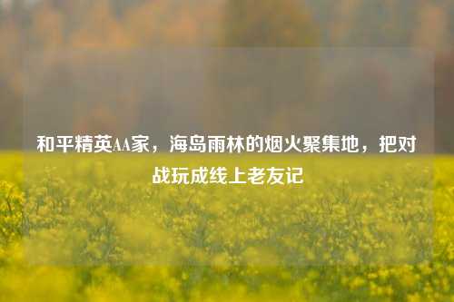 和平精英AA家，海岛雨林的烟火聚集地，把对战玩成线上老友记